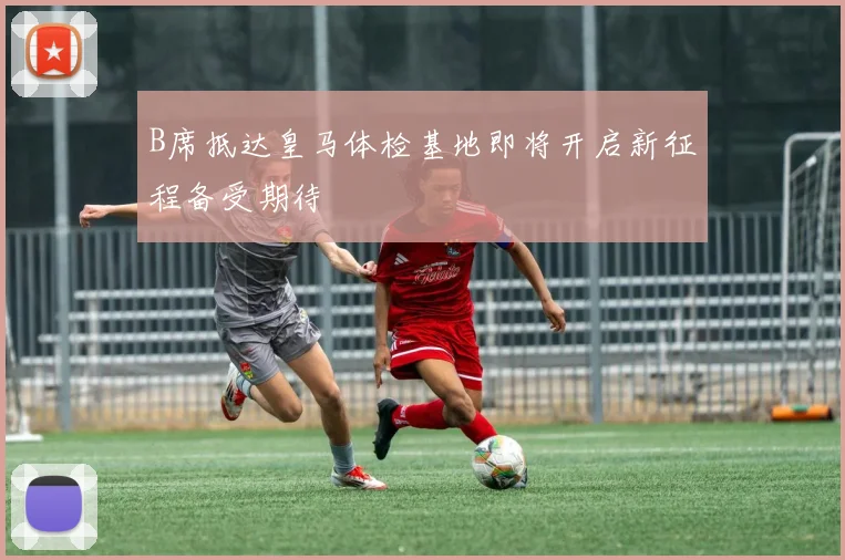 B席抵达皇马体检基地即将开启新征程备受期待